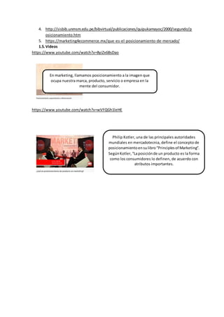 4. http://sisbib.unmsm.edu.pe/bibvirtual/publicaciones/quipukamayoc/2000/segundo/p
osicionamiento.htm
5. https://marketing4ecommerce.mx/que-es-el-posicionamiento-de-mercado/
1.5.Videos
https://www.youtube.com/watch?v=8yiZx6BsDao
https://www.youtube.com/watch?v=wVFQGh1leHE
En marketing, llamamos posicionamiento a la imagen que
ocupa nuestra marca, producto, servicio o empresa en la
mente del consumidor.
Philip Kotler, una de las principales autoridades
mundiales en mercadotecnia, define el concepto de
posicionamientoensulibro“Principlesof Marketing”.
SegúnKotler,“Laposiciónde un producto es la forma
como los consumidores lo definen, de acuerdo con
atributos importantes.
 
