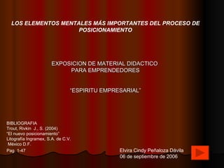 LOS ELEMENTOS MENTALES MÁS IMPORTANTES DEL PROCESO DE POSICIONAMIENTO EXPOSICION DE MATERIAL DIDACTICO  PARA EMPRENDEDORES “ ESPIRITU EMPRESARIAL” BIBLIOGRAFIA  Trout, Rivkin  J., S. (2004) “ El nuevo posicionamiento” Litografía Ingramex, S.A. de C.V.  México D.F. Pag. 1-47   Elvira Cindy Peñaloza Dávila 06 de septiembre de 2006 
