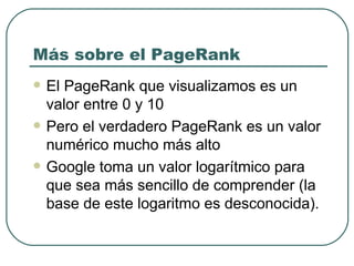 Más sobre el PageRank El PageRank que visualizamos es un valor entre 0 y 10 Pero el verdadero PageRank es un valor numérico mucho más alto Google toma un valor logarítmico para que sea más sencillo de comprender (la base de este logaritmo es desconocida).  