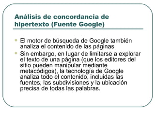 Análisis de concordancia de hipertexto (Fuente Google) El motor de búsqueda de Google también analiza el contenido de las páginas Sin embargo, en lugar de limitarse a explorar el texto de una página (que los editores del sitio pueden manipular mediante metacódigos), la tecnología de Google analiza todo el contenido, incluidas las fuentes, las subdivisiones y la ubicación precisa de todas las palabras. 