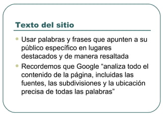 Texto del sitio Usar palabras y frases que apunten a su público específico en lugares destacados y de manera resaltada Recordemos que Google “ analiza todo el contenido de la página, incluidas las fuentes, las subdivisiones y la ubicación precisa de todas las palabras” 