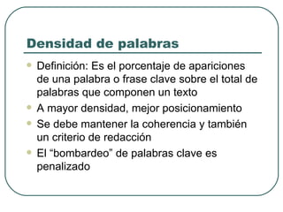 Densidad de palabras Definición: Es el porcentaje de apariciones de una palabra o frase clave sobre el total de palabras que componen un texto A mayor densidad, mejor posicionamiento Se debe mantener la coherencia y también un criterio de redacción El “bombardeo” de palabras clave es penalizado 