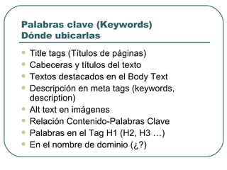 Palabras clave (Keywords) Dónde ubicarlas Title tags (Títulos de páginas) Cabeceras y títulos del texto Textos destacados en el  Body Text   Descripción en meta tags (keywords, description) Alt text en imágenes Relación Contenido-Palabras Clave Palabras en el Tag H1 (H2, H3 …) En el nombre de dominio (¿?) 