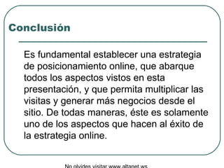 Conclusión Es fundamental establecer una estrategia de posicionamiento online, que abarque todos los aspectos vistos en esta presentación, y que permita multiplicar las visitas y generar más negocios desde el sitio. De todas maneras, éste es solamente uno de los aspectos que hacen al éxito de la estrategia online. No olvides visitar www.altanet.ws 