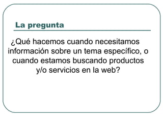 La pregunta ¿Qué hacemos cuando necesitamos información sobre un tema específico, o cuando estamos buscando productos y/o servicios en la web? 