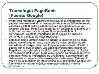 Tecnología PageRank (Fuente Google) PageRank realiza una valoración objetiva de la importancia de las páginas web resolviendo una ecuación de más de 500 millones de variables y 2.000 millones de términos. En lugar de contar los vínculos directos, PageRank interpreta un vínculo de la página A a la B como un voto para la página B por parte de la A. A continuación, valora la importancia de la página en cuestión contando la cantidad de votos recibidos.  Esta tecnología también tiene en cuenta la importancia de cada página que efectúa un voto, dado que los votos de algunas se consideran de mayor valor, con lo que incrementan el valor de la página con la que enlazan. Las páginas importantes reciben un PageRank más elevado y se sitúan entre los primeros resultados. La tecnología de Google utiliza la inteligencia colectiva de Internet para determinar la importancia de una página. Los resultados se determinan sin intervención ni manipulación humana. Éste es el motivo de la confianza de los usuarios, que consideran Google una fuente de información objetiva no tergiversada por motivos económicos.  