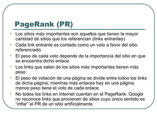 PageRank (PR) Los sitios más importantes son aquellos que tienen la mayor cantidad de sitios que los referencian (links entrantes) Cada link entrante es contado como un voto a favor del sitio referenciado El peso de cada voto depende de la importancia del sitio en que se encuentra dicho enlace Los links que salen de los sitios más importantes tienen más peso El peso de votación de una página se divide entre todos los links de dicha página; mientras más enlaces hay en una página menos peso tiene el voto de cada enlace No todos los links en Internet cuentan en el PageRank. Google no reconoce links que provienen de sitios cuyo único sentido es “inflar” el PR de un sitio artificialmente 