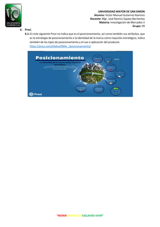 UNIVERSIDAD MAYOR DE SAN SIMON
Alumno: Victor Manuel Gutierrez Ramirez
Docente: Mgr. José Ramiro Zapata Barrientos
Materia: Investigación de Mercados II
Grupo: 09
“MORIR ANTES QUE ESCLAVOS VIVIR”
6. Prezi.
6.1.En este siguiente Prezi no indica que es el posicionamiento, así como también sus atributos, que
es la estrategia de posicionamiento o la identidad de la marca como requisito estratégico, indica
también de los tipos de posicionamiento y el uso o aplicación del producto.
https://prezi.com/efa9uof969x_/posicionamiento/
 