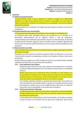 UNIVERSIDAD MAYOR DE SAN SIMON
Alumno: Victor Manuel Gutierrez Ramirez
Docente: Mgr. José Ramiro Zapata Barrientos
Materia: Investigación de Mercados II
Grupo: 09
“MORIR ANTES QUE ESCLAVOS VIVIR”
2. Desarrollo.
2.1.Objetivo de posicionamiento.
El posicionamiento tiende a situar o posicionar el nombre, la imagen de un determinado
producto en un lugar tal que aparezca ante los usuarios o consumidores como que reúne las
mejores características y atributos en la satisfacción de sus necesidades. Esto resume el objetivo
principal del marketing.
El posicionamiento de un producto es la imagen que éste proyecta en relación con otros de la
competencia.
2.2.El posicionamiento como clave del éxito.
La clave del éxito de todo negocio está basada en crear una imagen y una identificación.
Los productos deben idear estrategias efectivas para posicionarse en el mercado. En el
permanente desenvolvimiento de los negocios, llámese a nivel de productores,
comercializadores o por el lado de los consumidores o usuarios, en caso de servicios, se menciona
la palabra posicio-namiento; algunos lo hacen sin meditar sobre el verdadero significado del
término; pero, en concreto, el posicionamiento no es otra cosa que el éxito que deben tener los
productos.3
2.3.Posicionamiento como líder.
Para ser un líder hay que ser el primero en la mente del cliente, y luego hay que seguir las tácticas
para conservar el lugar.
Compañías como Avis y Seven-Up se labraron posiciones frente a los líderes de su ramo. Pero,
muchos de ellos no quieren ser segundones, con éxito o sin él, desean ser líderes, como Hertz o
la Coca-Cola.
Así pues, ¿Cómo se consigue ser un líder? Es algo muy sencillo. ¿Se acuerda de Charles Lindbergh
y de Neil Armstrong? Basta con ser primeros entre los líderes.4
2.3.1. Como Implantarse como Lideres.
Está demostrado a través de los años, que cuando una marca logra entrar en el cerebro
se obtiene el doble de participación en el mercado que la marca número 2 y el doble del
número 3.
Muchas veces ocurre que al momento de entrar al mercado una nueva empresa o un
nuevo producto al mercado se tiene la idea de que este arroyará la marca ya existente y
sucede lo contrario en muchos casos, aumenta su participación en el mercado y la marca
nueva sólo obtiene una participación mínima en el mercado en cuestión.
Si las ventajas materiales redundan en provecho del producto líder. De no existir una
razón muy fuerte los consumidores tienden a comprar en una próxima ocasión la marca
que compraron la última vez por eso los establecimientos suelen tener un surtido de
marcas líder. Casi en cada peldaño, la marca líder lleva las de ganar.4
2.3.2. Tácticas para mantener el liderazgo.
Los líderes pueden hacer todo lo que se les antoje. A corto plazo, son case invulnerables.
El Propio impulso los lleva. Hay un viejo refrán en lucha libre: cuando uno está arriba no
hay nadie que lo pueda vencer.
La preocupación de la General Motors, de Procter & Gamble y de los líderes mundiales
no está ni en éste ni en el próximo año. Sus apuros son a largo plazo. ¿Qué ocurrirá
 