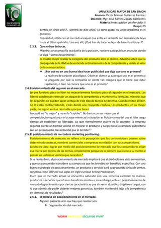 UNIVERSIDAD MAYOR DE SAN SIMON
Alumno: Victor Manuel Gutierrez Ramirez
Docente: Mgr. José Ramiro Zapata Barrientos
Materia: Investigación de Mercados II
Grupo: 09
“MORIR ANTES QUE ESCLAVOS VIVIR”
dentro de cinco años?, ¿Dentro de diez años? (A corto plazo, su único problema es el
gobierno.
En realidad, el líder en el mercado es aquél que entra en la mente con su marca y la lleva
hasta el último peldaño. Una vez allí, ¿Qué han de hacer o dejar de hacer los líderes?4
2.3.3. Que no han de hacer.
Mientras una compañía sea dueña de la posición, no tiene caso publicar anuncios donde
se diga " Somos los primeros".
Es mucho mejor realzar la categoría del producto ante el cliente. Advierta usted que la
propaganda de la IBM se desentiende ordinariamente de la competencia y señala el valor
de las computadoras.
❖ ¿Por qué no en una buena idea hacer publicidad que diga que uno es primero?
La razón es de carácter psicológico. O bien el cliente ya sabe que uno es el primero y
se pregunta por qué la compañía se siente tan insegura que lo tiene que estar
repitiendo, o bien no conoce que uno es el primero.4
2.4.Posicionamiento del segundo en el mercado.
Lo que funciona para un líder no necesariamente funciona para el segundo en el mercado. Los
líderes pueden contrarrestar un ataque de la competencia y mantener su liderazgo, mientras que
los segundos no pueden sacar ventaja de este tipo de táctica de defensa. Cuando imitan al líder,
no lo están contrarrestando, están dando una respuesta confusa. Los productos, en su mayor
parte, no logran ventas razonables porque hacen
hincapié en “lo mejor” y no en la “rapidez”. No basta con ser mejor que el
competidor, hay que lanzar el ataque mientras la situación es fluida y antes del que el líder tenga
tiempo de establecer su liderazgo. Lo que normalmente ocurre es lo opuesto: la empresa
segunda pierde un tiempo valioso en mejorar el producto y luego inicia la campaña publicitaria
con un presupuesto más reducido que el del líder.5
2.5.El posicionamiento de mercado o marketing positioning.
Posicionamiento de mercado se refiere a la percepción que los consumidores poseen sobre
determinadas marcas, nombres comerciales o empresas en relación con sus competidores.
La idea es clara: lograr por medio del posicionamiento de mercado que los consumidores elijan
esa marca por encima de las demás, simplemente porque es lo primero que viene a su mente al
pensar en un bien o servicio que necesiten.6
Si se realiza bien, el posicionamiento de mercado implicará que el producto sea visto como único,
y que un consumidor considere su compra ya que les brindará un beneficio específico. Con una
buena estrategia de posicionamiento, un producto o servicio dará su propuesta única de ventas,
conocida como USP por sus siglas en inglés Unique Selling Proposition.
Claro que el mercado actual se encuentra saturado con una inmensa cantidad de marcas,
productos o servicios que ofrecen beneficios similares, sin embargo, el buen posicionamiento de
mercado logrará resaltar por ciertas características que atraerán al público objetivo o target, con
lo que además de poder obtener mejores ganancias, también mantendrá lejos a la competencia
en términos de resultados.6
2.5.1. El proceso de posicionamiento en el mercado.
Algunos pasos básicos que hay que realizar son:
❖ Segmentación del mercado.
 