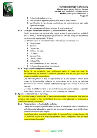 UNIVERSIDAD MAYOR DE SAN SIMON
Alumno: Victor Manuel Gutierrez Ramirez
Docente: Mgr. José Ramiro Zapata Barrientos
Materia: Investigación de Mercados II
Grupo: 09
“MORIR ANTES QUE ESCLAVOS VIVIR”
❖ Evaluación de cada segmento.
❖ Selección de un segmento (o varios) que podrían ser el objetivo.
❖ Identificación de las diversas posibilidades de posicionamiento para cada
segmento escogido.
❖ Selección y desarrollo de un concepto de posicionamiento.6
2.5.2. Claves para implementar o mejorar tu posicionamiento de mercado.
Puedes pensar que tratar de desarrollar más de un tipo de posicionamiento será ideal
para tu marca, la realidad es que es mejor enfocar tus esfuerzos en aquella opción en la
que tengas más oportunidades de éxito.
Los diferentes tipos de posicionamiento de mercado que puedes elegir son:
❖ Diferenciación.
❖ Beneficio.
❖ Competitivo.
❖ Nicho de mercado.
❖ Estratégico.
❖ Uso específico.
❖ Calidad y precio.
❖ Estilo de Vida.
❖ Posicionamiento social de la empresa.
❖ En función de un particular seleccionado.
2.5.3. Mapa perceptual de posicionamiento.
Dentro de las estrategias para posicionarse existe el mapa perceptual de
posicionamiento de mercado o mapeado perceptual que es una guía visual de
percepciones de los consumidores.
Una definición general de este concepto señala que es una técnica de análisis de la
percepción del consumidor en base a sus respuestas en una encuesta, con múltiples
dimensiones que permitan entender los beneficios que para ellos ofrecen las marcas del
mercado.
La ventaja de esta herramienta es que permite representar visualmente esta percepción
de los clientes respecto a una empresa, marca o producto y sus rivales.6
2.6.Tipos de posicionamiento en marketing.
Para posicionar nuestro producto en la mente del consumidor y para ocupar una posición
ventajosa con relación a los competidores tenemos varias opciones. A continuación,
comentamos algunas posibilidades.7
2.6.1. Posicionamiento en función de los atributos.
Una opción muy típica es posicionar en función de un atributo del producto o servicio. El
atributo seleccionado debe ser valorado por los consumidores para permitir identificar
y diferenciar la oferta de la empresa.
Lo ideal es emplear un atributo diferenciador de nuestra oferta, o en caso de que esto
sea imposible, recurrir a un atributo que también tiene la competencia pero que no lo
ha comunicado al mercado.7
 
