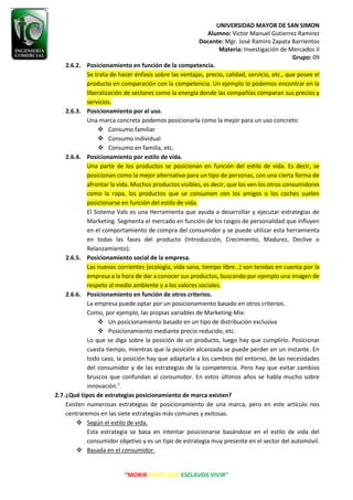 UNIVERSIDAD MAYOR DE SAN SIMON
Alumno: Victor Manuel Gutierrez Ramirez
Docente: Mgr. José Ramiro Zapata Barrientos
Materia: Investigación de Mercados II
Grupo: 09
“MORIR ANTES QUE ESCLAVOS VIVIR”
2.6.2. Posicionamiento en función de la competencia.
Se trata de hacer énfasis sobre las ventajas, precio, calidad, servicio, etc., que posee el
producto en comparación con la competencia. Un ejemplo lo podemos encontrar en la
liberalización de sectores como la energía donde las compañías comparan sus precios y
servicios.
2.6.3. Posicionamiento por el uso.
Una marca concreta podemos posicionarla como la mejor para un uso concreto:
❖ Consumo familiar
❖ Consumo individual
❖ Consumo en familia, etc.
2.6.4. Posicionamiento por estilo de vida.
Una parte de los productos se posicionan en función del estilo de vida. Es decir, se
posicionan como la mejor alternativa para un tipo de personas, con una cierta forma de
afrontar la vida. Muchos productos visibles, es decir, que los ven los otros consumidores
como la ropa, los productos que se consumen con los amigos o los coches suelen
posicionarse en función del estilo de vida.
El Sistema Vals es una Herramienta que ayuda a desarrollar y ejecutar estrategias de
Marketing. Segmenta el mercado en función de los rasgos de personalidad que influyen
en el comportamiento de compra del consumidor y se puede utilizar esta herramienta
en todas las fases del producto (Introducción, Crecimiento, Madurez, Declive o
Relanzamiento).
2.6.5. Posicionamiento social de la empresa.
Las nuevas corrientes (ecología, vida sana, tiempo libre…) son tenidas en cuenta por la
empresa a la hora de dar a conocer sus productos, buscando por ejemplo una imagen de
respeto al medio ambiente y a los valores sociales.
2.6.6. Posicionamiento en función de otros criterios.
La empresa puede optar por un posicionamiento basado en otros criterios.
Como, por ejemplo, las propias variables de Marketing-Mix:
❖ Un posicionamiento basado en un tipo de distribución exclusiva
❖ Posicionamiento mediante precio reducido, etc.
Lo que se diga sobre la posición de un producto, luego hay que cumplirlo. Posicionar
cuesta tiempo, mientras que la posición alcanzada se puede perder en un instante. En
todo caso, la posición hay que adaptarla a los cambios del entorno, de las necesidades
del consumidor y de las estrategias de la competencia. Pero hay que evitar cambios
bruscos que confundan al consumidor. En estos últimos años se habla mucho sobre
innovación.7
2.7.¿Qué tipos de estrategias posicionamiento de marca existen?
Existen numerosas estrategias de posicionamiento de una marca, pero en este artículo nos
centraremos en las siete estrategias más comunes y exitosas.
❖ Según el estilo de vida.
Esta estrategia se basa en intentar posicionarse basándose en el estilo de vida del
consumidor objetivo y es un tipo de estrategia muy presente en el sector del automóvil.
❖ Basada en el consumidor.
 