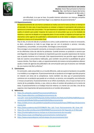 UNIVERSIDAD MAYOR DE SAN SIMON
Alumno: Victor Manuel Gutierrez Ramirez
Docente: Mgr. José Ramiro Zapata Barrientos
Materia: Investigación de Mercados II
Grupo: 09
“MORIR ANTES QUE ESCLAVOS VIVIR”
con dificultad, si es que se hace. Se puede intentar solucionar con intensas campañas
promocionales que le permitan llegar a sus objetivos de posicionamiento.8
2.9.Reposicionamiento.
El reposicionamiento de una marca o producto se realiza una vez la marca ya lleva un tiempo en
el mercado. En este caso, lo que buscamos es renovar y mejorar la percepción del producto o
servicio en la mente del consumidor. Y lo que hacemos es replantear la marca o producto, dar la
vuelta al calcetín para poder impactar de nuevo en el consumidor que ya se ha olvidado de
nosotros, o que nos ha dejado en un segundo plano. En ese sentido, el objetivo principal que nos
marcamos como agencia de publicidad y comunicación es el de volver a adaptar y encajar el
producto o marca en el consumidor final.
Hoy en día, el ciclo de vida de un producto es corto y suele predominar en estos la renovación,
es decir, actualizarse en todo lo que tenga que ver con el producto o servicio: mercado,
competencia, consumidor, no consumidor, tecnología y comunicación.
Para conseguir una renovación constante, es necesario realizar permanentes reposicionamientos
en los diferentes ciclos de vida de los productos. Cuando tenemos un producto o servicio que
está llegando a la etapa de la madurez es importante que este se pueda reposicionar de manera
que se pueda mantener en el mercado. Este reposicionamiento nos permite seguir estando al
lado de nuestros consumidores habituales, pero también nos permite la posibilidad de ganar
nuevos clientes. Para llevar a cabo un reposicionamiento de manera correcta podemos obtener
ayuda a través de agencias de publicidad o de comunicación para que el proceso sea realizado
de una manera más fácil y efectiva.9
3. Conclusiones.
En conclusión, cada consumidor es un mundo diferente, cada vez quiere el producto si es posible
a su medida y a sus exigencias. El posicionamiento de un producto es la imagen que éste proyecta
en relación con otros de la competencia. Como también nos dice que el posicionamiento
comienza con un producto que puede ser un artículo, un servicio, una compañía, una institución
e incluso una persona. El posicionamiento no se refiere al producto, sino a lo que se hace con la
mente de los probables clientes; o sea, cómo se ubica el nombre del producto en la mente de
éstos. El posicionamiento es el trabajo inicial de meterse a la mente con una idea. Uno de los
aspectos más importantes del posicionamiento es el nombre del producto
4. Referencias.
1. https://es.wikipedia.org/wiki/Posicionamiento#Historia
2. https://www.aldeonline.com/blog/posicionamiento-de-
marca/#:~:text=Qu%C3%A9%20palabra%20tan%20extra%C3%B1a%2C%20%E2%80%9Cposicio
namiento,de%20haber%20inventado%20el%20posicionamiento.
3. https://sisbib.unmsm.edu.pe/bibvirtual/publicaciones/quipukamayoc/2000/segundo/posiciona
miento.htm
4. https://www.academia.edu/23737986/Al_Ries_Jack_Trout_Posicionamiento_Mc_Graw_Hill
5. https://es.scribd.com/document/383699600/Posicionamiento-Del-Segundo-en-El-Mercado
6. https://marketing4ecommerce.mx/que-es-el-posicionamiento-de-mercado/
7. https://www.ceupe.com/blog/tipos-posicionamiento-marketing.html
8. https://www.emprendepyme.net/estrategias-de-posicionamiento.html
 