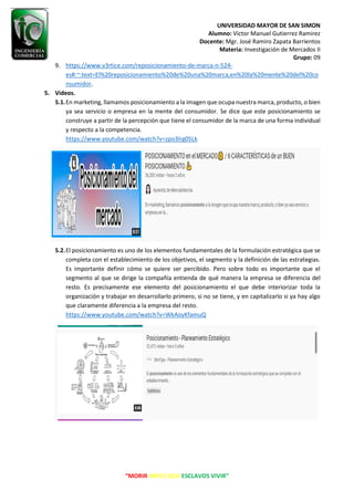 UNIVERSIDAD MAYOR DE SAN SIMON
Alumno: Victor Manuel Gutierrez Ramirez
Docente: Mgr. José Ramiro Zapata Barrientos
Materia: Investigación de Mercados II
Grupo: 09
“MORIR ANTES QUE ESCLAVOS VIVIR”
9. https://www.v3rtice.com/reposicionamiento-de-marca-n-524-
es#:~:text=El%20reposicionamiento%20de%20una%20marca,en%20la%20mente%20del%20co
nsumidor.
5. Videos.
5.1.En marketing, llamamos posicionamiento a la imagen que ocupa nuestra marca, producto, o bien
ya sea servicio o empresa en la mente del consumidor. Se dice que este posicionamiento se
construye a partir de la percepción que tiene el consumidor de la marca de una forma individual
y respecto a la competencia.
https://www.youtube.com/watch?v=zpo3lrg05Lk
5.2.El posicionamiento es uno de los elementos fundamentales de la formulación estratégica que se
completa con el establecimiento de los objetivos, el segmento y la definición de las estrategias.
Es importante definir cómo se quiere ser percibido. Pero sobre todo es importante que el
segmento al que se dirige la compañía entienda de qué manera la empresa se diferencia del
resto. Es precisamente ese elemento del posicionamiento el que debe interiorizar toda la
organización y trabajar en desarrollarlo primero, si no se tiene, y en capitalizarlo si ya hay algo
que claramente diferencia a la empresa del resto.
https://www.youtube.com/watch?v=WkAoyKfamuQ
 