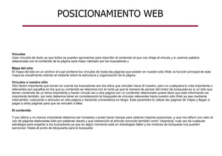 POSICIONAMIENTO WEB
Vínculos
Usar vínculos de texto ya que todos se pueden aprovechar para describir el contenido al que nos dirige el vincula y si usamos palabra
relacionada con el contenido de la página será mejor valorado por los buscadores y
Mapa del sitio
El mapa del sitio en un archivo el cual contiene los vínculos de todas las páginas que existen en nuestro sitio Web, la función principal de este
mapa es visualmente orientar al visitante sobre la estructura y organización de la página
Vínculos a nuestro sitio
Otro factor importante que toman en cuenta los buscadores son los sitios que vinculen hacia él nuestro, pero no cualquiera lo más importante o
relevantes son aquellos en los que su contenido se relacione con el norte ya que la manera de pensar del motor de búsqueda es si un sitio que
tienen contenido de un tema importante y hacen vínculo así a otra página con un contenido relacionado quiere decir que esta información es
importante también, por esto debemos tener en consideración la búsqueda de vínculos relevantes hacia nuestro sitio Web ya sea mediante
intercambio, colocando o artículos en otra página o haciendo comentarios en blogs. Este parametro lo utilzan las paginas de Viajes y llegan a
pagar a otras paginas para que se vinculen a ellas
El contenido
Y por último y no menos importante debemos ser honestos y evitar hacer trampa para obtener mejores posiciones, a que me refiero con esto al
uso de páginas elaboradas sólo por palabras claves y que redirección al artículo conocido también como “cloacking” cual uso de cualquier
estrategia para engañar a los buscadores ya que en algún momento está en estrategias fallan y los motores de búsqueda nos pueden
sancionar. Hasta el punto de bloquearla para la busqueda
 