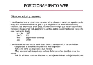 POSICIONAMIENTO WEB
Situacion actual y resumen:
Los diferentes buscadores todos recurren a los mismos o parecidos algoritmos de
busqueda antes mencionados, por lo que en general los resultados son muy
similares, las diferencias entre ellos, las marcan el tiempo que llevan filtrando los
indices de las paginas web,google lleva ventaja sobre sus competidores ya que lo
esta realizando desde
google 1997
yahoo 2001
msn depende de terceros
ask 2001
La calidad de los resultados es el factor tiempo de depuracion de sus indices
Google todo el sistema antispan esta muy depurado
Yahoo no tiene tan depurados sus indices
Msn siempre ha trabajado con indices de terceros han decidido crear los
suyos
Ask Su infraestructura es diferente no trabaja con indices trabaja con vinculos
 