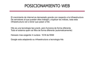 POSICIONAMIENTO WEB
El crecimiento de internet es demasiado grande con respecto a la infraestructura
De servidores al que puedan ellos trabajar y duplicar los indices, toda esta
infraestructura van a tener que pasar a hits
Hits es una tecnologia tipo prank, pero funciona de forma diferente
Todo el sistema spam se filtra de forma diferente (automaticamente)
Harware mas exigente 4 nucleos 16 M de RAM
Google esta adaptando su infraestructura a tecnologia hits
 