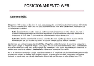 POSICIONAMIENTO WEB
El algoritmo HITS se basa en dos tipos de sites, los cuales ayudan a identificar cuál es la importancia del resto de
las páginas existentes en la Red. Estos son los que dan título a este post: Hubs y Authorities. Veamos en qué
consiste cada uno de ellos:
Hubs: Estos son todos aquellos sites que, recibiendo una buena cantidad de links, enlazan, a su vez, a
numerosísimas páginas web que consideran importantes. De esta manera los sites ‘hubs’ determinan la
importancia de otros sites. El exponente más evidente de sitio hub es el directorio DMOZ.
Authorities: Son los web referente en temas concretos. Es decir, aquellos que tienen muchos enlaces
entrantes pero que, por su parte, apuntan a muy pocos sites (muy pocos enlaces salientes)
La diferencia que existe entre este algoritmo HITS y el PageRank está en la manera de considerar cada portal o
site. Si para Google, su PageRank otorga a cada página web una puntuación atendiendo al valor y cantidad de los
enlaces entrantes que posee. Para el HITS existen dos valores para cada página web, el hub para determinar su
calidad como recurso de enlaces y el authority los valora como recurso de información.
No es de extrañar, que el propio Google, a pesar de basarse en un PageRank que probablemente haya modificado
sus fórmulas actuales en relación a las primeras que tuvo, se esté acercando o esté combinando sus criterios
teniendo en cuenta cada vez más a la clasificación determinada por Kleinberg, el autor del algoritmo HITS.
Algoritmo HITS
 