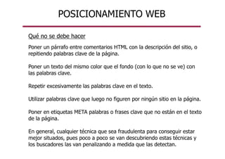 POSICIONAMIENTO WEB
Qué no se debe hacer
Poner un párrafo entre comentarios HTML con la descripción del sitio, o
repitiendo palabras clave de la página.
Poner un texto del mismo color que el fondo (con lo que no se ve) con
las palabras clave.
Repetir excesivamente las palabras clave en el texto.
Utilizar palabras clave que luego no figuren por ningún sitio en la página.
Poner en etiquetas META palabras o frases clave que no están en el texto
de la página.
En general, cualquier técnica que sea fraudulenta para conseguir estar
mejor situados, pues poco a poco se van descubriendo estas técnicas y
los buscadores las van penalizando a medida que las detectan.
 