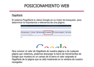 POSICIONAMIENTO WEB
PageRank
El sistema PageRank lo utiliza Google en su motor de búsqueda para
determinar la importancia o relevancia de una página.
Para conocer el valor de PageRank de nuestra página o de cualquier
página que visitemos, podemos descargar la barra de herramientas de
Google que muestra en un campo de la barra el valor asignado al
PageRank de la página que se está mostrando en la ventana de nuestro
navegador.
 
