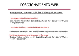 Herramientas para conocer la densidad de palabras clave
Esta herramienta calcula la densidad de palabras clave de cualquier URL que
le proporcionemos
Otra sencilla herramienta para obtener listados de palabras clave y su densida
http://www.searchengineworld.com/cgi-bin/kwda.cgi
Ofrece un listado bastante sencillo de palabras y frases clave de una URL y su
densidad de aparición.
POSICIONAMIENTO WEB
http://www.ranks.nl/tools/spider.html
http://www.seochat.com/seo-tools/keyword-density/
 