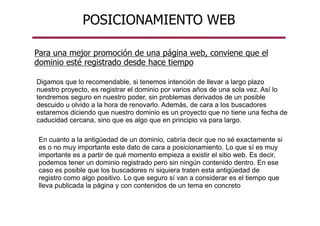 Para una mejor promoción de una página web, conviene que el
dominio esté registrado desde hace tiempo
Digamos que lo recomendable, si tenemos intención de llevar a largo plazo
nuestro proyecto, es registrar el dominio por varios años de una sola vez. Así lo
tendremos seguro en nuestro poder, sin problemas derivados de un posible
descuido u olvido a la hora de renovarlo. Además, de cara a los buscadores
estaremos diciendo que nuestro dominio es un proyecto que no tiene una fecha de
caducidad cercana, sino que es algo que en principio va para largo.
POSICIONAMIENTO WEB
En cuanto a la antigüedad de un dominio, cabría decir que no sé exactamente si
es o no muy importante este dato de cara a posicionamiento. Lo que sí es muy
importante es a partir de qué momento empieza a existir el sitio web. Es decir,
podemos tener un dominio registrado pero sin ningún contenido dentro. En ese
caso es posible que los buscadores ni siquiera traten esta antigüedad de
registro como algo positivo. Lo que seguro sí van a considerar es el tiempo que
lleva publicada la página y con contenidos de un tema en concreto
 