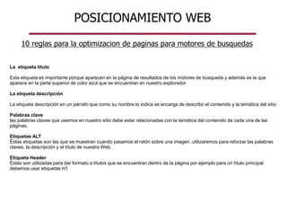 POSICIONAMIENTO WEB
La etiqueta título
Esta etiqueta es importante porque aparecen en la página de resultados de los motores de búsqueda y además es la que
aparece en la parte superior de color azul que se encuentran en nuestro explorador
La etiqueta descripción
La etiqueta descripción en un párrafo que como su nombre lo indica se encarga de describir el contenido y la temática del sitio
Palabras clave
las palabras claves que usemos en nuestro sitio debe estar relacionadas con la temática del contenido de cada una de las
páginas.
Etiquetas ALT
Éstas etiquetas son las que se muestran cuando pasamos el ratón sobre una imagen ,utilizaremos para reforzar las palabras
claves, la descripción y el título de nuestra Web.
Etiqueta Header
Éstas son utilizadas para dar formato a títulos que se encuentran dentro de la página por ejemplo para un título principal
debemos usar etiquetas H1
10 reglas para la optimizacion de paginas para motores de busquedas
 