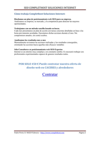 SEO COMPLETHOST SOLUCIONES INTERNET

Cómo trabaja Complethost Soluciones Internet:

Diseñamos un plan de posicionamiento web SEO para su empresa.
Analizamos su empresa, su mercado, y la competencia para detectar las mayores
oportunidades.

Trabajamos con un método sencillo basado en horas.
Cada mes presentamos un plan de acción con tareas concretas detalladas en base a las
horas previamente acordadas. Ejecutamos dichas acciones durante el mes. Sin
compromisos anuales, sin costes ocultos.

Analizamos los resultados mes a mes
Mensualmente revisamos las acciones realizadas y los resultados conseguidos,
orientando las acciones hacia aquellas más eficaces/ rentables

Sólo Consultores en posicionamiento web SEO Expertos
Internet es un entorno muy complejo y en constante cambio. Es necesario trabajar con
profesionales experimentados capaces de generar resultados reales.



     POR SOLO 450 € Puede contratar nuestra oferta de
          diseño web en CACERES y alrededores

                                  Contratar




Padre Porta 11 46024 Valencia – http://www.complethost.com                     Página 2
 