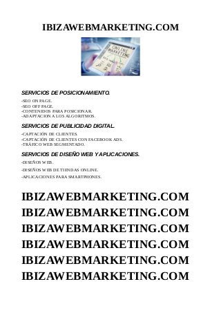 IBIZAWEBMARKETING.COM
SERVICIOS DE POSICIONAMIENTO.
-SEO ON PAGE.
-SEO OFF PAGE.
-CONTENIDOS PARA POSICIONAR.
-ADAPTACION A LOS ALGORITMOS.
SERVICIOS DE PUBLICIDAD DIGITAL.
-CAPTACIÓN DE CLIENTES.
-CAPTACIÓN DE CLIENTES CON FACEBOOK ADS.
-TRÁFICO WEB SEGMENTADO.
SERVICIOS DE DISEÑO WEB Y APLICACIONES.
-DISEÑOS WEB.
-DISEÑOS WEB DE TIENDAS ONLINE.
-APLICACIONES PARA SMARTPHONES.
IBIZAWEBMARKETING.COM
IBIZAWEBMARKETING.COM
IBIZAWEBMARKETING.COM
IBIZAWEBMARKETING.COM
IBIZAWEBMARKETING.COM
IBIZAWEBMARKETING.COM
 