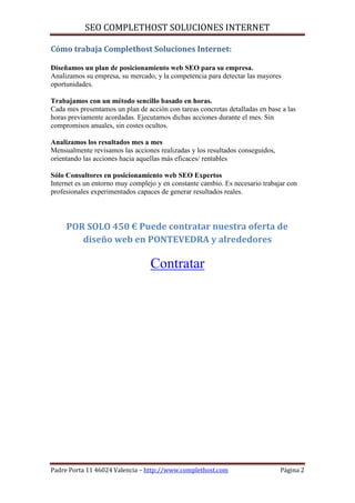 SEO COMPLETHOST SOLUCIONES INTERNET

Cómo trabaja Complethost Soluciones Internet:

Diseñamos un plan de posicionamiento web SEO para su empresa.
Analizamos su empresa, su mercado, y la competencia para detectar las mayores
oportunidades.

Trabajamos con un método sencillo basado en horas.
Cada mes presentamos un plan de acción con tareas concretas detalladas en base a las
horas previamente acordadas. Ejecutamos dichas acciones durante el mes. Sin
compromisos anuales, sin costes ocultos.

Analizamos los resultados mes a mes
Mensualmente revisamos las acciones realizadas y los resultados conseguidos,
orientando las acciones hacia aquellas más eficaces/ rentables

Sólo Consultores en posicionamiento web SEO Expertos
Internet es un entorno muy complejo y en constante cambio. Es necesario trabajar con
profesionales experimentados capaces de generar resultados reales.



     POR SOLO 450 € Puede contratar nuestra oferta de
        diseño web en PONTEVEDRA y alrededores

                                  Contratar




Padre Porta 11 46024 Valencia – http://www.complethost.com                     Página 2
 