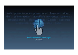 web · presentaciones· powerpoint · keynotes vídeo ·
dvd · cd interactivo · videoFlash microsites · banners ·
 campaña online · blog adWords · Google · comercio
        electrónico extranet · intranet · éxito ·
        · otixé · tenartni · tenartxe ocinórtcele
  oicremoc · elgooG · sdroWda golb · enilno añapmac
· srennab · setisorcim hsalFoediv · ovitcaretni dc · dvd
                 Posicionamiento en Google
 · oedív setonyek · tnioprewop ·senoicatneserp · bew
                          deDavid.com
 