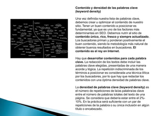 Contenido y densidad de las palabras clave
(keyword density)

Una vez definida nuestra lista de palabras clave,
debemos crear u optimizar el contenido de nuestro
sitio. Tener un buen contenido a posicionar es
fundamental, ya que es uno de los factores más
determinantes en SEO. Debemos nutrir al sitio de
contenido único, rico, fresco y siempre actualizado.
Los buscadores priman y ponderan positivamente el
buen contenido, siendo la metodología más natural de
obtener buenos resultados en buscadores. El
contenido es el rey en Internet.

Hay que desarrollar contenidos para cada palabra
clave. La redacción de los textos debe incluir las
palabras clave elegidas, presentadas de una manera
acorde y lógica. La repetición indiscriminada de los
términos a posicionar es considerada una técnica ilítica
por los buscadores, por lo que hay que redactar los
contenidos con una óptima densidad de palabras clave.

La densidad de palabras clave (keyword density) es
el número de repeticiones de la/as palabra/as clave
entre el número de palabras totales del texto de una
página. Se considera que debería estar entre el 2%-
10%. En la práctica será suficiente con un par de
repeticiones de la palabra o su única inclusión en algún
título o encabezado.
 