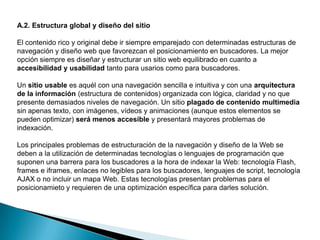 A.2. Estructura global y diseño del sitio

El contenido rico y original debe ir siempre emparejado con determinadas estructuras de
navegación y diseño web que favorezcan el posicionamiento en buscadores. La mejor
opción siempre es diseñar y estructurar un sitio web equilibrado en cuanto a
accesibilidad y usabilidad tanto para usarios como para buscadores.

Un sitio usable es aquél con una navegación sencilla e intuitiva y con una arquitectura
de la información (estructura de contenidos) organizada con lógica, claridad y no que
presente demasiados niveles de navegación. Un sitio plagado de contenido multimedia
sin apenas texto, con imágenes, vídeos y animaciones (aunque estos elementos se
pueden optimizar) será menos accesible y presentará mayores problemas de
indexación.

Los principales problemas de estructuración de la navegación y diseño de la Web se
deben a la utilización de determinadas tecnologías o lenguajes de programación que
suponen una barrera para los buscadores a la hora de indexar la Web: tecnología Flash,
frames e iframes, enlaces no legibles para los buscadores, lenguajes de script, tecnología
AJAX o no incluir un mapa Web. Estas tecnologías presentan problemas para el
posicionamieto y requieren de una optimización específica para darles solución.
 