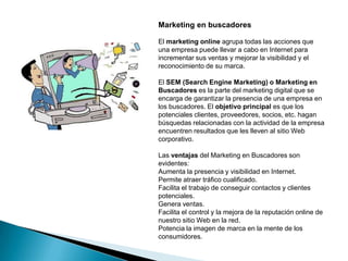 Marketing en buscadores

El marketing online agrupa todas las acciones que
una empresa puede llevar a cabo en Internet para
incrementar sus ventas y mejorar la visibilidad y el
reconocimiento de su marca.

El SEM (Search Engine Marketing) o Marketing en
Buscadores es la parte del marketing digital que se
encarga de garantizar la presencia de una empresa en
los buscadores. El objetivo principal es que los
potenciales clientes, proveedores, socios, etc. hagan
búsquedas relacionadas con la actividad de la empresa
encuentren resultados que les lleven al sitio Web
corporativo.

Las ventajas del Marketing en Buscadores son
evidentes:
Aumenta la presencia y visibilidad en Internet.
Permite atraer tráfico cualificado.
Facilita el trabajo de conseguir contactos y clientes
potenciales.
Genera ventas.
Facilita el control y la mejora de la reputación online de
nuestro sitio Web en la red.
Potencia la imagen de marca en la mente de los
consumidores.
 