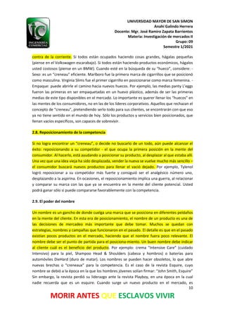 UNIVERSIDAD MAYOR DE SAN SIMON
Anahí Galindo Herrera
Docente: Mgr. José Ramiro Zapata Barrientos
Materia: Investigación de mercados II
Grupo: 09
Semestre 1/2021
10
MORIR ANTES QUE ESCLAVOS VIVIR
contra de la corriente. Si todos están ocupados haciendo cosas grandes, hágalas pequeñas
(piense en el Volkswagen escarabajo). Si todos están haciendo productos económicos, hágalos
usted costosos (piense en un BMW). Cuando esté en la búsqueda de su “hueco”, considere: -
Sexo: es un “creneau” eficiente. Marlboro fue la primera marca de cigarrillos que se posicionó
como masculina. Virginia Slims fue el primer cigarrillo en posicionarse como marca femenina. -
Empaque: puede abrirle el camino hacia nuevos huecos. Por ejemplo, las medias panty L’eggs
fueron las primeras en ser empaquetadas en un huevo plástico, además de ser las primeras
medias de este tipo disponibles en el mercado. Lo importante es querer llenar los “huecos” en
las mentes de los consumidores, no en las de los líderes corporativos. Aquellos que rechazan el
concepto de “creneau”, pretendiendo serlo todo para sus clientes, se encontrarán con que eso
ya no tiene sentido en el mundo de hoy. Sólo los productos y servicios bien posicionados, que
llenan vacíos específicos, son capaces de sobrevivir.
2.8. Reposicionamiento de la competencia
Si no logra encontrar un “creneau”, o decide no buscarlo de un todo, aún puede alcanzar el
éxito: reposicionando a su competidor - el que ocupa la primera posición en la mente del
consumidor. Al hacerlo, está ayudando a posicionar su producto, al desplazar al que estaba allí.
Una vez que una idea vieja ha sido desplazada, vender la nueva se vuelve mucho más sencillo –
el consumidor buscará nuevos productos para llenar el vació dejado. Por ejemplo, Tylenol
logró reposicionar a su competidor más fuerte y consiguió ser el analgésico número uno,
desplazando a la aspirina. En ocasiones, el reposicionamiento implica una guerra, al relacionar
y comparar su marca con las que ya se encuentra en la mente del cliente potencial. Usted
podrá ganar sólo si puede compararse favorablemente con la competencia.
2.9. El poder del nombre
Un nombre es un gancho de donde cuelga una marca que se posiciona en diferentes peldaños
en la mente del cliente. En esta era de posicionamiento, el nombre de un producto es una de
las decisiones de mercadeo más importante que debe tomar. Muchos se quedan con
estrategias, nombres y campañas que funcionaron en el pasado. El detalle es que en el pasado
existían pocos productos en el mercado, haciendo que el nombre fuera poco relevante. El
nombre debe ser el punto de partida para el posiciona-miento. Un buen nombre debe indicar
al cliente cuál es el beneficio del producto. Por ejemplo: crema “Intensive Care” (cuidado
Intensivo) para la piel, Shampoo Head & Shoulders (cabeza y hombros) o baterías para
automóviles DieHard (duro de matar). Los nombres se pueden hacer obsoletos, lo que abre
nuevas brechas o “creneaux” para la competencia. Es el caso de la revista Esquire, cuyo
nombre se debió a la época en la que los hombres jóvenes solían firmar: “John Smith, Esquire”
Sin embargo, la revista perdió su liderazgo ante la revista Playboy, en una época en la cual
nadie recuerda que es un esquire. Cuando surge un nuevo producto en el mercado, es
 