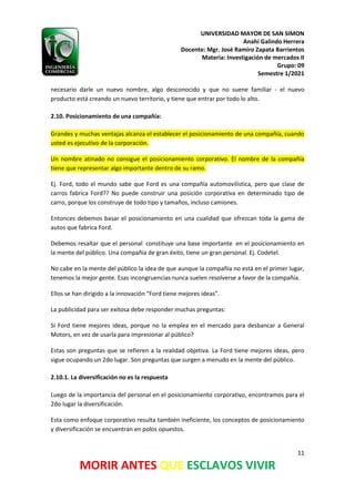 UNIVERSIDAD MAYOR DE SAN SIMON
Anahí Galindo Herrera
Docente: Mgr. José Ramiro Zapata Barrientos
Materia: Investigación de mercados II
Grupo: 09
Semestre 1/2021
11
MORIR ANTES QUE ESCLAVOS VIVIR
necesario darle un nuevo nombre, algo desconocido y que no suene familiar - el nuevo
producto está creando un nuevo territorio, y tiene que entrar por todo lo alto.
2.10. Posicionamiento de una compañía:
Grandes y muchas ventajas alcanza el establecer el posicionamiento de una compañía, cuando
usted es ejecutivo de la corporación.
Un nombre atinado no consigue el posicionamiento corporativo. El nombre de la compañía
tiene que representar algo importante dentro de su ramo.
Ej. Ford, todo el mundo sabe que Ford es una compañía automovilística, pero que clase de
carros fabrica Ford?? No puede construir una posición corporativa en determinado tipo de
carro, porque los construye de todo tipo y tamaños, incluso camiones.
Entonces debemos basar el posicionamiento en una cualidad que ofrezcan toda la gama de
autos que fabrica Ford.
Debemos resaltar que el personal constituye una base importante en el posicionamiento en
la mente del público. Una compañía de gran éxito, tiene un gran personal. Ej. Codetel.
No cabe en la mente del público la idea de que aunque la compañía no está en el primer lugar,
tenemos la mejor gente. Esas incongruencias nunca suelen resolverse a favor de la compañía.
Ellos se han dirigido a la innovación “Ford tiene mejores ideas”.
La publicidad para ser exitosa debe responder muchas preguntas:
Si Ford tiene mejores ideas, porque no la emplea en el mercado para desbancar a General
Motors, en vez de usarla para impresionar al público?
Estas son preguntas que se refieren a la realidad objetiva. La Ford tiene mejores ideas, pero
sigue ocupando un 2do lugar. Son preguntas que surgen a menudo en la mente del público.
2.10.1. La diversificación no es la respuesta
Luego de la importancia del personal en el posicionamiento corporativo, encontramos para el
2do lugar la diversificación.
Esta como enfoque corporativo resulta también ineficiente, los conceptos de posicionamiento
y diversificación se encuentran en polos opuestos.
 