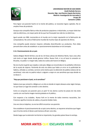 UNIVERSIDAD MAYOR DE SAN SIMON
Anahí Galindo Herrera
Docente: Mgr. José Ramiro Zapata Barrientos
Materia: Investigación de mercados II
Grupo: 09
Semestre 1/2021
12
MORIR ANTES QUE ESCLAVOS VIVIR
Para lograr una posición fuerte en la mente del público, se necesitan logros capitales. No en
amplias líneas de producto.
Aunque esta compañía fabrica miles de productos populares e industriales, su mayor éxito han
sido los eléctricos, y la mayor parte de los que han fracasado han sido los no eléctricos.
Igual sucede con IBM, reconocida en el mundo con la mejor reputación en la fabricación de
computadoras. No como el fabricante mundial de muchos tipos de aparatos de oficina.
Una compañía puede alcanzar mayores utilizadas diversificando sus productos. Pero debe
pensarlo bien antes de establecer un posicionamiento basándose en tal concepto.
2.11. Posicionamiento de un país
Sabena Belgian World Airlines una de las 16 líneas aéreas de Atlántico Norte, hace unos años
solo tenía un lugar desde donde generar tráfico: Nueva York, si no sé hacia la conexión en
Bruselas, no podía ir a ningún lado, todos los vuelos aterrizaron en Bélgica.
No era mucha la gente que viajaba a este país, Bélgica se encontraba en los peldaños inferiores
de la escala de viajeros. Partiendo de esto era obvio que había un error en la publicidad de
Sabena, utilizaba su comida y servicio como táctica para la obtención de público (clásico de las
aerolíneas) más esto no podría inducir a alguien a viajar en una aerolínea que vaya donde no
se desea ir.
“Hay que posicionar el país, no la aerolínea”
Sabena tuvo que convertir a Bélgica en un sitio en donde el viajero deseara estar algún tiempo,
no que fuese un lugar de conexión a otro destino.
Como se conquista una posición para un país? Si nos damos cuenta los piases de más éxito
cuenta con una fuerte imagen mental grabada en él público..
Con respecto a las ciudades, Nueva York en la mente de todos tenemos rascacielos, San
Francisco significa tranvías de cables y el puente Golden Gate.
Una vez claro el objetivo, no era tan difícil encontrar una posición.
Para establecer el posicionamiento de un país como destino, se requieren atractivos que hagan
que el turista sienta el deseo y permanezca allí por unos días.
Desde luego que la extensión territorial es importante, los grandes países llevan la ventaja.
 
