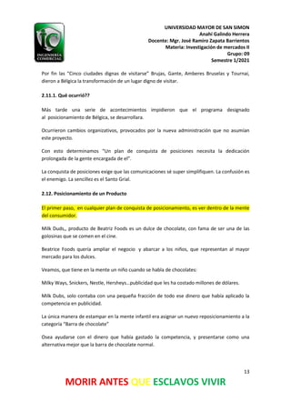 UNIVERSIDAD MAYOR DE SAN SIMON
Anahí Galindo Herrera
Docente: Mgr. José Ramiro Zapata Barrientos
Materia: Investigación de mercados II
Grupo: 09
Semestre 1/2021
13
MORIR ANTES QUE ESCLAVOS VIVIR
Por fin las “Cinco ciudades dignas de visitarse” Brujas, Gante, Amberes Bruselas y Tournai,
dieron a Bélgica la transformación de un lugar digno de visitar.
2.11.1. Qué ocurrió??
Más tarde una serie de acontecimientos impidieron que el programa designado
al posicionamiento de Bélgica, se desarrollara.
Ocurrieron cambios organizativos, provocados por la nueva administración que no asumían
este proyecto.
Con esto determinamos “Un plan de conquista de posiciones necesita la dedicación
prolongada de la gente encargada de el”.
La conquista de posiciones exige que las comunicaciones sé super simplifiquen. La confusión es
el enemigo. La sencillez es el Santo Grial.
2.12. Posicionamiento de un Producto
El primer paso, en cualquier plan de conquista de posicionamiento, es ver dentro de la mente
del consumidor.
Milk Duds,, producto de Beatriz Foods es un dulce de chocolate, con fama de ser una de las
golosinas que se comen en el cine.
Beatrice Foods quería ampliar el negocio y abarcar a los niños, que representan al mayor
mercado para los dulces.
Veamos, que tiene en la mente un niño cuando se habla de chocolates:
Milky Ways, Snickers, Nestle, Hersheys…publicidad que les ha costado millones de dólares.
Milk Dubs, solo contaba con una pequeña fracción de todo ese dinero que había aplicado la
competencia en publicidad.
La única manera de estampar en la mente infantil era asignar un nuevo reposicionamiento a la
categoría “Barra de chocolate”
Osea ayudarse con el dinero que había gastado la competencia, y presentarse como una
alternativa mejor que la barra de chocolate normal.
 