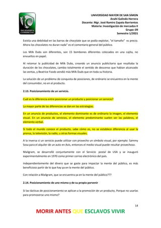 UNIVERSIDAD MAYOR DE SAN SIMON
Anahí Galindo Herrera
Docente: Mgr. José Ramiro Zapata Barrientos
Materia: Investigación de mercados II
Grupo: 09
Semestre 1/2021
14
MORIR ANTES QUE ESCLAVOS VIVIR
Existía una debilidad en las barras de chocolate que se podía explotar, “el tamaño” vs precio.
Ahora los chocolates no duran nada” es el comentario general del público.
Los Milk Dubs son diferentes, son 15 bombones diferentes colocados en una cajita, no
envueltos en papel.
Al retomar la publicidad de Milk Dubs, creando un anuncio publicitario que resaltaba la
duración de los chocolates, cambio totalmente el sentido de descenso que habían alcanzado
las ventas, y Beatrice Foods vendió más Milk Duds que en toda su historia.
La solución de un problema de conquista de posiciones, de ordinario se encuentra en la mente
del consumidor, no en el producto.
2.13. Posicionamiento de un servicio.
Cuál es la diferencia entre posicionar un producto y posicionar un servicio?
La mayor parte de las diferencias se dan en las estrategias.
En un anuncio de productos, el elemento dominante es de ordinario la imagen, el elemento
visual. En un anuncio de servicios, el elemento predominante suelen ser las palabras, el
elemento verbal.
Si todo el mundo conoce el producto, sabe cómo es, no se establece diferencia al usar la
prensa, la televisión, la radio, u otras formas visuales.
A la inversa si un servicio puede utilizar con provecho un símbolo visual, por ejemplo: Sammy
Sosa para el alquiler de un auto en Avis, entonces el medio visual puede resultar provechoso.
Mailgram, se desarrolló conjuntamente con el Servicio postal de USA y se inauguró
experimentalmente en 1970 como primer correo electrónico del país.
Independientemente del dinero que se gaste para impactar la mente del público, es más
beneficioso partir de lo que hay ya en la mente del público.
Con relación a Mailgram, que se encuentra ya en la mente del público???
2.14. Posicionamiento de uno mismo y de su propio porvenir
Si las tácticas de posicionamiento se aplican a la promoción de un producto, Porque no usarlas
para promoverse uno mismo?
 