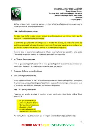 UNIVERSIDAD MAYOR DE SAN SIMON
Anahí Galindo Herrera
Docente: Mgr. José Ramiro Zapata Barrientos
Materia: Investigación de mercados II
Grupo: 09
Semestre 1/2021
15
MORIR ANTES QUE ESCLAVOS VIVIR
No hay ninguna razón en contra. Vamos a revisar la teoría del posicionamiento, para ver si
existe aplicación al desarrollo profesional.
2.14.1. Definición de uno mismo
Hay algo muy cierto en este tema, y es que la gente padece de los mismos males que los
productos. Quieren serlo todo, para todos.
El problema que presenta tal enfoque es la mente del público, la parte más difícil del
posicionamiento es la selección de un concepto específico en cual apoyarse. Y sin embargo hay
que hacerlo si uno quiere atravesar el muro de la indiferencia del público.
El primer paso es aislar el concepto que se utilizara para implantar esa posición a largo plazo.
Como es de imaginarse no será fácil, pero los resultados son cuantiosos.
1. Lo Primero, Cometer errores
Todo lo que vale la pena hacerse vale la pena que se haga mal. Esas son las experiencias que
forjan al ser humano, y de otra forma nos han hecho lo que somos.
2. Cerciórese de llevar un nombre idóneo
3. Evite la trampa del anonimato.
Si uno está ascendiendo, si trata de plasmar su nombre el la mente de la gerencia, se requiere
de un nombre, uno que lo distinga de la confusión que es el real enemigo, así los demás no lo
va a olvidar y la trampa del anonimato no cobrara otra víctima. 4
2.15. Los 6 pasos para el éxito
Preguntas que ayudan a activar la mente y ayudan a entender mejor dónde estás y dónde
quieres ir.5
• En qué puesto trabajas
• ¿Tienes suficiente dinero?
• Qué puesto quieres ocupar
• ¿Puedes resistir?
• A quién debes superar
• ¿Encaja bien con tu posición?
Por último, Ries y Trout nos indican qué hacer para tener éxito en el posicionamiento:
 