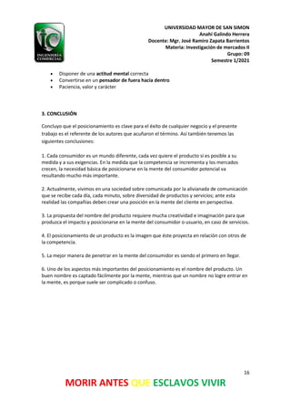 UNIVERSIDAD MAYOR DE SAN SIMON
Anahí Galindo Herrera
Docente: Mgr. José Ramiro Zapata Barrientos
Materia: Investigación de mercados II
Grupo: 09
Semestre 1/2021
16
MORIR ANTES QUE ESCLAVOS VIVIR
• Disponer de una actitud mental correcta
• Convertirse en un pensador de fuera hacia dentro
• Paciencia, valor y carácter
3. CONCLUSIÓN
Concluyo que el posicionamiento es clave para el éxito de cualquier negocio y el presente
trabajo es el referente de los autores que acuñaron el término. Así también tenemos las
siguientes conclusiones:
1. Cada consumidor es un mundo diferente, cada vez quiere el producto si es posible a su
medida y a sus exigencias. En la medida que la competencia se incrementa y los mercados
crecen, la necesidad básica de posicionarse en la mente del consumidor potencial va
resultando mucho más importante.
2. Actualmente, vivimos en una sociedad sobre comunicada por la alivianada de comunicación
que se recibe cada día, cada minuto, sobre diversidad de productos y servicios; ante esta
realidad las compañías deben crear una posición en la mente del cliente en perspectiva.
3. La propuesta del nombre del producto requiere mucha creatividad e imaginación para que
produzca el impacto y posicionarse en la mente del consumidor o usuario, en caso de servicios.
4. El posicionamiento de un producto es la imagen que éste proyecta en relación con otros de
la competencia.
5. La mejor manera de penetrar en la mente del consumidor es siendo el primero en llegar.
6. Uno de los aspectos más importantes del posicionamiento es el nombre del producto. Un
buen nombre es captado fácilmente por la mente, mientras que un nombre no logre entrar en
la mente, es porque suele ser complicado o confuso.
 