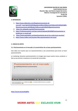 UNIVERSIDAD MAYOR DE SAN SIMON
Anahí Galindo Herrera
Docente: Mgr. José Ramiro Zapata Barrientos
Materia: Investigación de mercados II
Grupo: 09
Semestre 1/2021
17
MORIR ANTES QUE ESCLAVOS VIVIR
4. REFERENCIAS
1. https://www.aldeonline.com/blog/posicionamiento-de-
marca/#:~:text=Qu%C3%A9%20palabra%20tan%20extra%C3%B1a%2C%20%E2%80%
9Cposicionamiento,de%20haber%20inventado%20el%20posicionamiento
2. https://es.wikipedia.org/wiki/Posicionamiento
3. https://mahsteamsystem.com/wp-content/uploads/2019/08/Posicionamiento-la-
batalla-por-su-mente.pdf
4. https://www.gestiopolis.com/posicionamiento-de-al-ries-y-jack-trout-resumen/
5. https://www.ondho.com/resumen-libro-posicionamient-ries-trout/
5. VIDEOS DE APOYO
5.1. Posicionamiento en el mercado y 6 características de un buen posicionamiento:
Este video nos muestra que es el posicionamiento y seis características para tener un buen
posicionamiento
en marketing, llamamos posicionamiento a la imagen que ocupa nuestra marca, producto, o
bien ya sea servicio o empresa en la mente del consumidor.
https://youtu.be/zpo3lrg05Lk
 