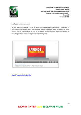 UNIVERSIDAD MAYOR DE SAN SIMON
Anahí Galindo Herrera
Docente: Mgr. José Ramiro Zapata Barrientos
Materia: Investigación de mercados II
Grupo: 09
Semestre 1/2021
18
MORIR ANTES QUE ESCLAVOS VIVIR
5.2. Que es posicionamiento:
En este vídeo podrás saber cuál es su definición, que pasos se deben seguir y cuáles son los
tipos de posicionamiento. Para una empresa, servicio o negocio el ser recordada de forma
positiva por los consumidores es uno de los deseos para cualquiera. El posicionamiento en
marketing conlleva una serie de pasos para poder lograrlo.
https://youtu.be/wZocCwrXlEc
 