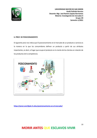 UNIVERSIDAD MAYOR DE SAN SIMON
Anahí Galindo Herrera
Docente: Mgr. José Ramiro Zapata Barrientos
Materia: Investigación de mercados II
Grupo: 09
Semestre 1/2021
19
MORIR ANTES QUE ESCLAVOS VIVIR
6. PREZI DE POSICIONAMIENTO
El siguiente prezi nos indica que El posicionamiento en el mercado de un producto o servicio es
la manera en la que los consumidores definen un producto a partir de sus atributos
importantes, es decir, el lugar que ocupa el producto en la mente de los clientes en relación de
los productos de la competencia.
https://prezi.com/fgskc-h-a4uc/posicionamiento-en-el-mercado/
 