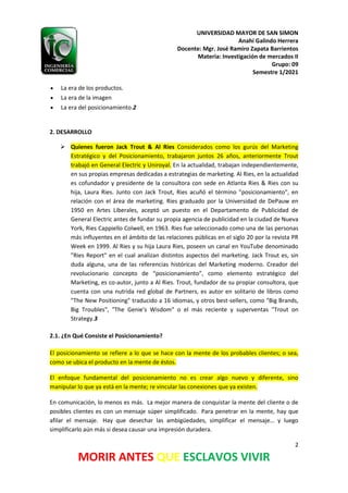 UNIVERSIDAD MAYOR DE SAN SIMON
Anahí Galindo Herrera
Docente: Mgr. José Ramiro Zapata Barrientos
Materia: Investigación de mercados II
Grupo: 09
Semestre 1/2021
2
MORIR ANTES QUE ESCLAVOS VIVIR
• La era de los productos.
• La era de la imagen
• La era del posicionamiento.2
2. DESARROLLO
➢ Quienes fueron Jack Trout & Al Ries Considerados como los gurús del Marketing
Estratégico y del Posicionamiento, trabajaron juntos 26 años, anteriormente Trout
trabajó en General Electric y Uniroyal. En la actualidad, trabajan independientemente,
en sus propias empresas dedicadas a estrategias de marketing. Al Ries, en la actualidad
es cofundador y presidente de la consultora con sede en Atlanta Ries & Ries con su
hija, Laura Ries. Junto con Jack Trout, Ries acuñó el término "posicionamiento", en
relación con el área de marketing. Ries graduado por la Universidad de DePauw en
1950 en Artes Liberales, aceptó un puesto en el Departamento de Publicidad de
General Electric antes de fundar su propia agencia de publicidad en la ciudad de Nueva
York, Ries Cappiello Colwell, en 1963. Ries fue seleccionado como una de las personas
más influyentes en el ámbito de las relaciones públicas en el siglo 20 por la revista PR
Week en 1999. Al Ries y su hija Laura Ries, poseen un canal en YouTube denominado
"Ries Report" en el cual analizan distintos aspectos del marketing. Jack Trout es, sin
duda alguna, una de las referencias históricas del Marketing moderno. Creador del
revolucionario concepto de “posicionamiento”, como elemento estratégico del
Marketing, es co-autor, junto a Al Ries. Trout, fundador de su propiar consultora, que
cuenta con una nutrida red global de Partners, es autor en solitario de libros como
"The New Positioning" traducido a 16 idiomas, y otros best-sellers, como "Big Brands,
Big Troubles", "The Genie's Wisdom" o el más reciente y superventas "Trout on
Strategy.3
2.1. ¿En Qué Consiste el Posicionamiento?
El posicionamiento se refiere a lo que se hace con la mente de los probables clientes; o sea,
como se ubica el producto en la mente de éstos.
El enfoque fundamental del posicionamiento no es crear algo nuevo y diferente, sino
manipular lo que ya está en la mente; re vincular las conexiones que ya existen.
En comunicación, lo menos es más. La mejor manera de conquistar la mente del cliente o de
posibles clientes es con un mensaje súper simplificado. Para penetrar en la mente, hay que
afilar el mensaje. Hay que desechar las ambigüedades, simplificar el mensaje… y luego
simplificarlo aún más si desea causar una impresión duradera.
 