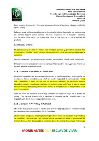 UNIVERSIDAD MAYOR DE SAN SIMON
Anahí Galindo Herrera
Docente: Mgr. José Ramiro Zapata Barrientos
Materia: Investigación de mercados II
Grupo: 09
Semestre 1/2021
3
MORIR ANTES QUE ESCLAVOS VIVIR
Es un proyecto de selección. Tiene que seleccionar el material que tiene más oportunidad de
abrirse camino.
Debemos buscar en la mente del cliente no dentro del producto. Como sólo una parte mínima
del mensaje logrará abrirse camino, debemos enfocarnos en el receptor. Debemos
concentrarnos en la manera de percibir que tiene la otra persona, no en la realidad del
producto.
2.2. El Asalto a la Mente
En comunicación, lo más es menos. Los múltiples asuntos y problemas sociales han
congestionado tanto los canales que sólo una pequeña fracción de los mensajes logra llegar a
su destino.
La publicidad es tanta que inhibe nuestros sentidos, impidiendo la asimilación de los mensajes.
En la comunicación se debe comunicar lo esencial, utilizar palabras claves, para así obtener un
lugar en la mente del posible cliente.
2.2.1. La Explosión de los Medios de Comunicación
Algunas de las razones por las que nuestros mensajes se pierden se deben a la cantidad de los
medios que hemos inventado para satisfacer nuestra necesidad de comunicación. Como
son: La televisión, la radio, la calle con sus anuncios y tableros, los periódicos, revistas
ilustradas, anuncios en autobuses, camiones, tranvías, metros, taxis. Todo lo que se mueve
lleva un “mensaje de nuestro patrocinador”. Incluso el cuerpo humano se ha convertido en un
anuncio ambulante.
Cada día, miles de mensajes publicitarios compiten por lograr un lugar en la mente del
cliente. Y no hay que desconocerlo: la mente es el campo de batalla. La publicidad es un
negocio brutal, donde los errores pueden resultar caros.
2.2.2. La Explosión de Productos y de Publicidad.
Otra razón de que los mensajes se pierdan es la cantidad de productos que hemos inventado
para atender a nuestras necesidades físicas y mentales.
¿Y cómo se las arregla una persona promedio para hacer frente a la explosión de productos y
de publicidad? No muy bien. Los estudios que se han realizado sobre la sensibilidad del
encéfalo humano han demostrado la existencia de un fenómeno denominado “sobrecarga
 