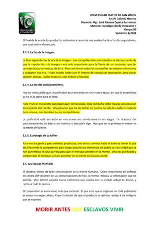 UNIVERSIDAD MAYOR DE SAN SIMON
Anahí Galindo Herrera
Docente: Mgr. José Ramiro Zapata Barrientos
Materia: Investigación de mercados II
Grupo: 09
Semestre 1/2021
5
MORIR ANTES QUE ESCLAVOS VIVIR
El final de la era de los productos sobrevino a causa de una avalancha de artículos segundones,
que cayó sobre el mercado.
2.3.3. La Era de la Imagen.
La fase siguiente fue la era de la imagen. Las compañías bien constituidas se dieron cuenta de
que la reputación – la imagen – era más importante para la Venta de un producto, que las
características intrínsecas de éste. Pero así mismo todas las compañías recurrieron a lo mismo
y acabaron esa era. Hubo mucho ruido con el intento de conquistar reputación, pero pocas
salieron airosas. Como muestra, solo XEROX y Polaroid.
2.3.4. La era del posicionamiento.
Hoy es indiscutible que la publicidad está entrando en una nueva etapa, en que la creatividad
ya no es la clave para el éxito.
Para triunfar en nuestra sociedad súper comunicada, toda compañía debe crearse una posición
en la mente del cliente. Una posición que ha de tomar en cuenta no solo los éxitos y fracasos
de la misma, sino también de sus competidores.
La publicidad está entrando en una nueva era donde reina la estrategia. En la época del
posicionamiento, no basta con inventar o descubrir algo. Hay que ser el primero en entrar en
la mente del cliente.
2.3.5. Estrategia de La Miller.
Para mucha gente y para variados productos, uno de los caminos hacia el éxito es tomar lo que
está haciendo la competencia para luego quitarle los elementos de poesía o creatividad que se
han convertido en una barrera para que el mensaje penetre en la mente. Una vez purificado y
simplificado el mensaje, es fácil penetrar en la mente del futuro cliente.
2.4. Las Escalas Mentales
El objetivo último de toda comunicación es la mente humana. Como mecanismo de defensa
en contra del volumen de las comunicaciones de hoy, la mente rechaza la información que no
asimila. Sólo admite aquella nueva referencia que cuadra con su estado actual de ánimo, y
rechaza todo lo demás.
El consumidor es emocional, más que racional. Es por esto que el objetivo de toda publicidad
es elevar las expectativas; Crear la ilusión de que el producto o servicio realizará los milagros
que se esperan.
 