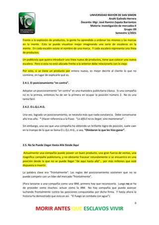 UNIVERSIDAD MAYOR DE SAN SIMON
Anahí Galindo Herrera
Docente: Mgr. José Ramiro Zapata Barrientos
Materia: Investigación de mercados II
Grupo: 09
Semestre 1/2021
6
MORIR ANTES QUE ESCLAVOS VIVIR
Frente a la explosión de productos, la gente ha aprendido a ordenar los mismos y las marcas
en la mente. Esto se puede visualizar mejor imaginando una serie de escaleras en la
mente. En cada escalón existe el nombre de una marca. Y cada escalera representa una línea
de productos.
Un publicista que quiera introducir una línea nueva de productos, tiene que colocar una nueva
escalera. Pero si esta no está ubicada frente a la anterior debe relacionarlo con lo viejo.
Por esto, si se tiene un producto por entero nuevo, es mejor decirle al cliente lo que no
contiene, en lugar de explicarle qué es.
2.4.1. El posicionamiento “en contra”.
Adoptar un posicionamiento “en contra” es una maniobra publicitaria clásica. Si una compañía
no es la primea, entonces ha de ser la primera en ocupar la posición número 2. No es una
tarea fácil.
2.4.2. O.L.Q.L.H.G.
Una vez, logrado un posicionamiento, se necesita más que nada constancia. Debe conservarse
año tras año. * (Hacer referencia a la frase: “Lo difícil no es llegar, sino mantenerse”.
Sin embargo, una vez que una compañía ha obtenido un brillante logro de posición, suele caer
en la trampa de lo que se llama O.L.Q.L.H.G., o sea, “Olvidaron lo que les hizo ganar”.
2.5. No Se Puede Llegar Hasta Allá Desde Aquí
Actualmente una compañía puede poseer un buen producto, una gran fuerza de ventas, una
magnífica campaña publicitaria, y no obstante fracasar rotundamente si se encuentra en una
posición desde la que no se puede llegar “de aquí hasta allá”… por más millones que esté
dispuesta a invertir.
La palabra clave era “frontalmente”. Las reglas del posicionamiento sostienen que no se
puede competir con un líder del mercado “frontalmente”.
(Para lanzarse a una compañía como una IBM, primero hay que reconocerla. Luego no se ha
de proceder como muchos: actuar como la IBM. No hay compañía que pueda avanzar
luchando frontalmente contra las posiciones conquistadas por dicha firma. Y hasta ahora la
historia ha demostrado que esto es así. “El fuego se combate con agua”).
 