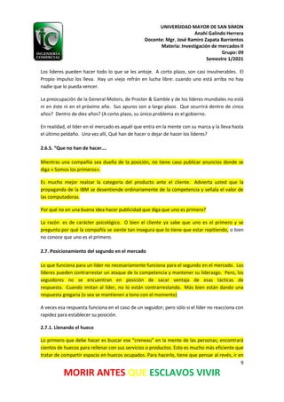 UNIVERSIDAD MAYOR DE SAN SIMON
Anahí Galindo Herrera
Docente: Mgr. José Ramiro Zapata Barrientos
Materia: Investigación de mercados II
Grupo: 09
Semestre 1/2021
9
MORIR ANTES QUE ESCLAVOS VIVIR
Los líderes pueden hacer todo lo que se les antoje. A corto plazo, son casi invulnerables. El
Propio impulso los lleva. Hay un viejo refrán en lucha libre: cuando uno está arriba no hay
nadie que lo pueda vencer.
La preocupación de la General Motors, de Procter & Gamble y de los líderes mundiales no está
ni en éste ni en el próximo año. Sus apuros son a largo plazo. Que ocurrirá dentro de cinco
años? Dentro de diez años? (A corto plazo, su único problema es el gobierno.
En realidad, el líder en el mercado es aquél que entra en la mente con su marca y la lleva hasta
el último peldaño. Una vez allí, Qué han de hacer o dejar de hacer los líderes?
2.6.5. “Que no han de hacer….
Mientras una compañía sea dueña de la posición, no tiene caso publicar anuncios donde se
diga » Somos los primeros».
Es mucho mejor realzar la categoría del producto ante el cliente. Advierta usted que la
propaganda de la IBM se desentiende ordinariamente de la competencia y señala el valor de
las computadoras.
Por qué no en una buena idea hacer publicidad que diga que uno es primero?
La razón es de carácter psicológico. O bien el cliente ya sabe que uno es el primero y se
pregunta por qué la compañía se siente tan insegura que lo tiene que estar repitiendo, o bien
no conoce que uno es el primero.
2.7. Posicionamiento del segundo en el mercado
Lo que funciona para un líder no necesariamente funciona para el segundo en el mercado. Los
líderes pueden contrarrestar un ataque de la competencia y mantener su liderazgo. Pero, los
seguidores no se encuentran en posición de sacar ventaja de esas tácticas de
respuesta. Cuando imitan al líder, no lo están contrarrestando. Más bien están dando una
respuesta gregaria (o sea se mantienen a tono con el momento)
A veces esa respuesta funciona en el caso de un seguidor; pero sólo si el líder no reacciona con
rapidez para establecer su posición.
2.7.1. Llenando el hueco
Lo primero que debe hacer es buscar ese “creneau” en la mente de las personas; encontrará
cientos de huecos para rellenar con sus servicios o productos. Esto es mucho más eficiente que
tratar de compartir espacio en huecos ocupados. Para hacerlo, tiene que pensar al revés, ir en
 