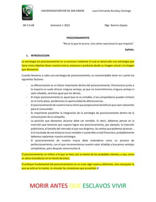 UNIVERSIDAD MAYOR DE SAN SIMON Laura Fernanda Azurduy Camargo
IM 2 G-09 Semestre 1-2021 Mgr. Ramiro Zapata
MORIR ANTES QUE ESCLAVOS VIVIR
POSICIONAMIENTO
“No es lo que te ocurre, sino cómo reaccionas lo que importa”.
Epíteto.
1. INTRODUCCION
La estrategia de posicionamiento es un proceso mediante el cual se desarrolla una estrategia que
tiene como objetivo llevar nuestra marca, empresa o producto desde su imagen actual a la imagen
que deseamos.
Cuando llevamos a cabo una estrategia de posicionamiento, es recomendable tener en cuenta los
siguientes factores:
- La diferenciación es un factor importante dentro del posicionamiento. Posicionarse junto a
la mayoría no suele ofrecer ninguna ventaja, ya que no transmitiremos ninguna ventaja ni
valor añadido, seremos igual que los demás.
- El mejor posicionamiento es aquel que no es imitable, si los competidores pueden imitarlo
en el corto plazo, perderemos la oportunidad de diferenciarnos.
- El posicionamiento de nuestra marca tiene que proporcionar beneficios que sean relevantes
para el consumidor.
- Es importante posibilitar la integración de la estrategia de posicionamiento dentro de la
comunicación de la compañía.
- La posición que deseamos alcanzar debe ser rentable. Es decir, debemos pensar en la
inversión que tenemos que supone lograr ese posicionamiento, por ejemplo, la inversión
publicitaria, el tamaño del mercado al que nos dirigimos, las ventas que podemos alcanzar…
Si el resultado de ese esfuerzo no es rentable ni sostenible a nivel financiero, probablemente
debemos replantear nuestra estrategia.
- El posicionamiento de nuestra marca debe entenderse como un proceso de
perfeccionamiento, con el que incrementamos nuestro valor añadido y buscamos ventajas
competitivas, para después comunicarlas.1
El posicionamiento se refiere a lo que se hace con la mente de los probables clientes; o sea, como
se ubica el producto en la mente de éstos.
El enfoque fundamental del posicionamiento no es crear algo nuevo y diferente, sino manipular lo
que ya está en la mente; re vincular las conexiones que ya existen.2
 